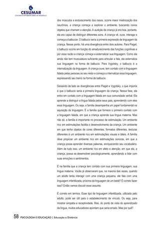 58 PSICOLOGIA E EDUCAÇÃO | Educação a Distância
dos músculos e endurecimento dos ossos, ocorre maior mielinização dos
neurônios, a criança começa a explorar o ambiente, buscando novos
objetos que chamam a atenção. A audição da criança já era boa, portanto,
ela era capaz de distinguir diferentes sons. A criança vê, ouve, interage e
começa a balbuciar. O balbucio seria a primeira expressão de linguagem da
criança. Nesse ponto, há uma divergência entre dois autores. Para Piaget,
o balbucio ocorre em função do amadurecimento das funções cognitivas e
por essa razão a criança começa a externalizar sua linguagem. Como ela
ainda não tem musculatura suficiente para articular a fala, ela externaliza
sua linguagem na forma de balbucio. Para Vygotsky, o balbucio é a
internalização da linguagem. A criança ouve, tem contato com a linguagem
falada pelas pessoas ao seu redor e começa a internalizar essa linguagem,
expressando seu treino na forma de balbucio.
Deixando de lado as divergências entre Piaget e Vygotsky, o que importa
é que o balbucio seria a primeira linguagem da criança. Nessa fase, ela
entra em contato com a linguagem falada em sua comunidade verbal. Ela
aprende a distinguir a língua falada pelos seus pais, aprendendo com eles
essa linguagem. Ou seja, a família desempenha um papel fundamental na
aquisição da linguagem. É a família que fornece o primeiro contato com
a linguagem falada, em que a criança aprende sua língua materna. Mas
não só, a família é importante no processo de estimulação. Um ambiente
rico em estimulações facilita o desenvolvimento da criança. Um ambiente
em que tenha objetos de cores diferentes, formatos diferentes, texturas
diferentes é um ambiente rico em estimulações visuais e táteis. A família
deve propiciar um ambiente rico em estimulações sonoras, em que a
criança possa aprender diversas palavras, enriquecendo seu vocabulário.
Além de tudo isso, um ambiente rico em afeto e atenção, em que ela, a
criança, possa se desenvolver psicologicamente, aprendendo a lidar com
suas emoções e sentimentos.
É na família que a criança tem contato com sua primeira linguagem, sua
língua materna. Vocês já observaram que, na maioria das vezes, quando
um adulto tenta interagir com uma criança pequena, ele fala com uma
linguagem infantilizada, próxima da linguagem de um bebê? É correto fazer
isso? Então vamos discutir esse assunto.
É correto em termos. Esse tipo de linguagem infantilizada, utilizada pelo
adulto, pode ser útil para o estabelecimento de vínculo. Ou seja, para
mostrar simpatia e receptividade. Mas, do ponto de vista do aprendizado
da língua, muitos educadores apontam que seria errado. Mas por quê?
 