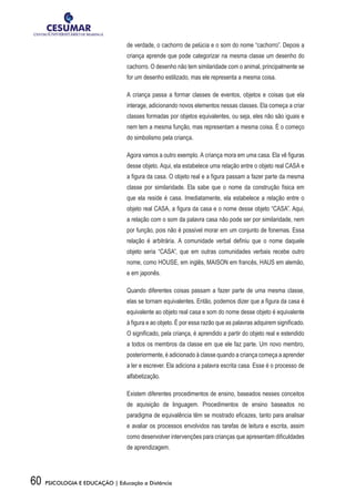 60 PSICOLOGIA E EDUCAÇÃO | Educação a Distância
de verdade, o cachorro de pelúcia e o som do nome “cachorro”. Depois a
criança aprende que pode categorizar na mesma classe um desenho do
cachorro. O desenho não tem similaridade com o animal, principalmente se
for um desenho estilizado, mas ele representa a mesma coisa.
A criança passa a formar classes de eventos, objetos e coisas que ela
interage, adicionando novos elementos nessas classes. Ela começa a criar
classes formadas por objetos equivalentes, ou seja, eles não são iguais e
nem tem a mesma função, mas representam a mesma coisa. É o começo
do simbolismo pela criança.
Agora vamos a outro exemplo. A criança mora em uma casa. Ela vê figuras
desse objeto. Aqui, ela estabelece uma relação entre o objeto real CASA e
a figura da casa. O objeto real e a figura passam a fazer parte da mesma
classe por similaridade. Ela sabe que o nome da construção física em
que ela reside é casa. Imediatamente, ela estabelece a relação entre o
objeto real CASA, a figura da casa e o nome desse objeto “CASA”. Aqui,
a relação com o som da palavra casa não pode ser por similaridade, nem
por função, pois não é possível morar em um conjunto de fonemas. Essa
relação é arbitrária. A comunidade verbal definiu que o nome daquele
objeto seria “CASA”, que em outras comunidades verbais recebe outro
nome, como HOUSE, em inglês, MAISON em francês, HAUS em alemão,
e em japonês.
Quando diferentes coisas passam a fazer parte de uma mesma classe,
elas se tornam equivalentes. Então, podemos dizer que a figura da casa é
equivalente ao objeto real casa e som do nome desse objeto é equivalente
à figura e ao objeto. É por essa razão que as palavras adquirem significado.
O significado, pela criança, é aprendido a partir do objeto real e estendido
a todos os membros da classe em que ele faz parte. Um novo membro,
posteriormente, é adicionado à classe quando a criança começa a aprender
a ler e escrever. Ela adiciona a palavra escrita casa. Esse é o processo de
alfabetização.
Existem diferentes procedimentos de ensino, baseados nesses conceitos
de aquisição de linguagem. Procedimentos de ensino baseados no
paradigma de equivalência têm se mostrado eficazes, tanto para analisar
e avaliar os processos envolvidos nas tarefas de leitura e escrita, assim
como desenvolver intervenções para crianças que apresentam dificuldades
de aprendizagem.
 