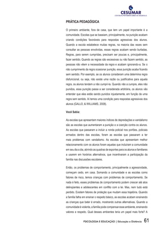61PSICOLOGIA E EDUCAÇÃO | Educação a Distância
PRÁTICA PEDAGÓGICA
O primeiro ambiente, fora de casa, que tem um papel importante é a
comunidade. Escolas que se baseiam, principalmente, na punição acabam
criando condições favoráveis para respostas agressivas dos alunos.
Quando a escola estabelece muitas regras, na maioria das vezes sem
consultar as pessoas envolvidas, essas regras acabam sendo burladas.
Regras, para serem cumpridas, precisam ser poucas e, principalmente,
fazer sentido. Quando as regras são excessivas ou não fazem sentido, as
pessoas não vêem a necessidade da regra e acabam ignorando-a. Se o
não cumprimento da regra ocasionar punição, essa punição acaba ficando
sem sentido. Por exemplo, se os alunos consideram uma determina regra
disfuncional, ou seja, não existe uma razão ou justificativa para aquela
regra, os alunos tendem a não cumpri-la. Quando não a cumpre, eles não
punidos, essa punição passa a ser considerada arbitrária, os alunos vão
entender que eles estão sendo punidos injustamente, em função de uma
regra sem sentido. Aí temos uma condição para respostas agressivas dos
alunos (GALLO, & WILLIAMS, 2008).
Você Sabia:
As escolas que apresentam maiores índices de depredações e vandalismo
são as escolas que aumentaram a punição e a coerção contra os alunos.
As escolas que passaram a incluir a ronda policial nos portões, policiais
armados dentro das escolas, foram as escolas que passaram a ter
mais problemas com vandalismo. As escolas que apresentam melhor
relacionamento com os alunos foram aquelas que incluíram a comunidade
em seu dia a dia, abrindo as quadras de esportes para os alunos e familiares
a usarem em horários alternativos, que incentivaram a participação da
família nas discussões escolares.
Então, os problemas de comportamento, principalmente a agressividade,
começam cedo, em casa. Somando a comunidade e as escolas como
fatores de risco, temos crianças com problemas de comportamento. Se
nada é feito, esses problemas de comportamento podem crescer até atos
delinqüentes e adolescentes em conflito com a lei. Mas, nem tudo está
perdido. Existem fatores de proteção que mudam essa trajetória. Quando
a família falha em ensinar o respeito básico, as escolas acabam ensinando
as crianças que bater é errado, mostrando outras alternativas. Quando a
comunidadeéviolenta,afamíliapodecompensaresseambiente,ensinando
valores e respeito. Qual desses ambientes teria um papel mais forte? A
 