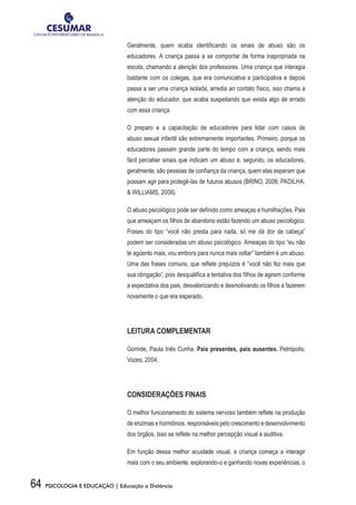 64 PSICOLOGIA E EDUCAÇÃO | Educação a Distância
Geralmente, quem acaba identificando os sinais de abuso são os
educadores. A criança passa a se comportar de forma inapropriada na
escola, chamando a atenção dos professores. Uma criança que interagia
bastante com os colegas, que era comunicativa e participativa e depois
passa a ser uma criança isolada, arredia ao contato físico, isso chama a
atenção do educador, que acaba suspeitando que exista algo de errado
com essa criança.
O preparo e a capacitação de educadores para lidar com casos de
abuso sexual infantil são extremamente importantes. Primeiro, porque os
educadores passam grande parte do tempo com a criança, sendo mais
fácil perceber sinais que indicam um abuso e, segundo, os educadores,
geralmente, são pessoas de confiança da criança, quem elas esperam que
possam agir para protegê-las de futuros abusos (BRINO, 2006; PADILHA,
& WILLIAMS, 2006).
O abuso psicológico pode ser definido como ameaças e humilhações. Pais
que ameaçam os filhos de abandono estão fazendo um abuso psicológico.
Frases do tipo “você não presta para nada, só me dá dor de cabeça”
podem ser consideradas um abuso psicológico. Ameaças do tipo “eu não
te agüento mais, vou embora para nunca mais voltar” também é um abuso.
Uma das frases comuns, que reflete prejuízos é “você não fez mais que
sua obrigação”, pois desqualifica a tentativa dos filhos de agirem conforme
a expectativa dos pais, desvalorizando e desmotivando os filhos a fazerem
novamente o que era esperado.
LEITURA COMPLEMENTAR
Gomide, Paula Inês Cunha. Pais presentes, pais ausentes. Petrópolis:
Vozes; 2004.
CONSIDERAÇÕES FINAIS
O melhor funcionamento do sistema nervoso também reflete na produção
de enzimas e hormônios, responsáveis pelo crescimento e desenvolvimento
dos órgãos. Isso se reflete na melhor percepção visual e auditiva.
Em função dessa melhor acuidade visual, a criança começa a interagir
mais com o seu ambiente, explorando-o e ganhando novas experiências, o
 