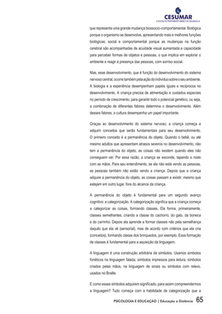 65PSICOLOGIA E EDUCAÇÃO | Educação a Distância
que representa uma grande mudança biossocio-comportamental. Biológica
porque o organismo se desenvolve, apresentando mais e melhores funções
biológicas; social e comportamental porque as mudanças na função
cerebral são acompanhadas de acuidade visual aumentada e capacidade
para perceber formas de objetos e pessoas, o que implica em explorar o
ambiente e reagir à presença das pessoas, com sorriso social.
Mas, esse desenvolvimento, que é função do desenvolvimento do sistema
nervosocentral,ocorretambémpelaaçãodoindivíduosobreoseuambiente.
A biologia e a experiência desempenham papéis iguais e recíprocos no
desenvolvimento. A criança precisa de alimentação e cuidados especiais
no período de crescimento, para garantir todo o potencial genético, ou seja,
a combinação de diferentes fatores determina o desenvolvimento. Além
desses fatores, a cultura desempenha um papel importante.
Graças ao desenvolvimento do sistema nervoso, a criança começa a
adquirir conceitos que serão fundamentais para seu desenvolvimento.
O primeiro conceito é a permanência do objeto. Quando o bebê, ou até
mesmo adultos que apresentam atrasos severos no desenvolvimento, não
tem a permanência do objeto, as coisas não existem quando eles não
conseguem ver. Por essa razão, a criança se esconde, tapando o rosto
com as mãos. Para seu entendimento, se ela não está vendo as pessoas,
as pessoas também não estão vendo a criança. Depois que a criança
adquire a permanência do objeto, as coisas passam a existir, mesmo que
estejam em outro lugar, fora do alcance da criança.
A permanência do objeto é fundamental para um segundo avanço
cognitivo: a categorização. A categorização significa que a criança começa
a categorizar as coisas, formando classes. Ela forma, primeiramente,
classes semelhantes, criando a classe do cachorro, do gato, da boneca
e do carrinho. Depois ela aprende a formar classes não pela semelhança
daquilo que ela vê (sensorial), mas de acordo com critérios que ela cria
(conceitos), formando classe dos brinquedos, por exemplo. Essa formação
de classes é fundamental para a aquisição da linguagem.
A linguagem é uma construção arbitrária de símbolos. Usamos símbolos
fonéticos na linguagem falada, símbolos impressos para leitura, símbolos
criados pelas mãos, na linguagem de sinais ou símbolos com relevo,
usados no Braille.
E como esses símbolos adquirem significado, para assim compreendermos
a linguagem? Tudo começa com a habilidade de categorização que a
 