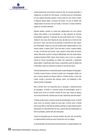 66 PSICOLOGIA E EDUCAÇÃO | Educação a Distância
criança desenvolve nos primeiros meses de vida. As crianças aprendem a
categorizar os eventos em três classes. A primeira seria por similaridade,
em que objetos parecidos passam a fazer parte de uma mesma classe.
A segunda classe segue o princípio da função, em que os objetos são
categorizados de acordo com sua função. A terceira é a classe arbitrária,
regida por conceitos abstratos.
Quando objetos, eventos ou coisas são categorizados em uma mesma
classe, eles passam a ser equivalentes, ou seja, adquirem as mesmas
propriedades cognitivas. O exemplo da casa pode ilustrar isso. A criança
reside em uma casa; ela vê figuras da casa; ela sabe que o nome de onde
ela mora é “casa”, pois ela ouve as pessoas a chamando de casa. Agora,
por similaridade, a figura e a casa de verdade estão categorizadas em uma
mesma classe, a classe CASA. Como ela sabe o nome, a palavra falada,
ou seja, os fonemas que formam “casa” passam a fazer parte da mesma
classe. Mais tarde, quando a criança é alfabetizada, ela inclui nessa classe,
a palavra impressa CASA. Agora, tanto a figura, como o som ou a palavra
escrita se tornam equivalentes ao objeto real, adquirindo o significado
desse objeto. O significado, pela criança, é aprendido a partir do objeto real
e estendido a todos os membros da classe em que ele faz parte.
A família desempenha um importante papel na aprendizagem da linguagem.
A família é quem fornece o primeiro contato com a linguagem falada, em
que a criança aprende sua língua materna. A família ensina o nome das
coisas, corrige a pronúncia das crianças, assim, vai modelando a fala,
desenvolvendo a linguagem.
Mas a família não é só importante para a aquisição e desenvolvimento
da linguagem. A família é a primeira escola de aprendizagem social. A
família serve como um primeiro modelo de como agir. Quem já reparou
uma criança brincando, olhando para os pais, esperando pela aprovação?
A família acaba sendo a primeira escola de aprendizagem social. A família
serve como um primeiro modelo de como agir. A forma como a família
educa seus filhos é chamada de práticas parentais e essas práticas podem
representar um importante fator de risco, quando elas são inadequadas ou
fator de proteção, quando elas são adequadas.
A partir da educação que as crianças recebem dos pais, isso vai interferir
no relacionamento social que essa criança terá com os colegas.
A escola também não está isenta de desempenhar um papel facilitador nas
 