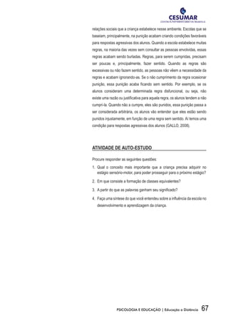 67PSICOLOGIA E EDUCAÇÃO | Educação a Distância
relações sociais que a criança estabelece nesse ambiente. Escolas que se
baseiam, principalmente, na punição acabam criando condições favoráveis
para respostas agressivas dos alunos. Quando a escola estabelece muitas
regras, na maioria das vezes sem consultar as pessoas envolvidas, essas
regras acabam sendo burladas. Regras, para serem cumpridas, precisam
ser poucas e, principalmente, fazer sentido. Quando as regras são
excessivas ou não fazem sentido, as pessoas não vêem a necessidade da
regras e acabam ignorando-as. Se o não cumprimento da regra ocasionar
punição, essa punição acaba ficando sem sentido. Por exemplo, se os
alunos consideram uma determinada regra disfuncional, ou seja, não
existe uma razão ou justificativa para aquela regra, os alunos tendem a não
cumpri-la. Quando não a cumpre, eles são punidos, essa punição passa a
ser considerada arbitrária, os alunos vão entender que eles estão sendo
punidos injustamente, em função de uma regra sem sentido. Aí temos uma
condição para respostas agressivas dos alunos (GALLO, 2008).
ATIVIDADE DE AUTO-ESTUDO
Procure responder as seguintes questões:
1.	 Qual o conceito mais importante que a criança precisa adquirir no
estágio sensório-motor, para poder prosseguir para o próximo estágio?
2.	 Em que consiste a formação de classes equivalentes?
3.	 A partir do que as palavras ganham seu significado?
4.	 Faça uma síntese do que você entendeu sobre a influência da escola no
desenvolvimento e aprendizagem da criança.
 