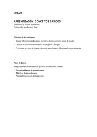 UNIDADE I
APRENDIZAGEM: CONCEITOS BÁSICOS
Professora Drª. Rachel Brotherhood
Professor Dr. Alex Eduardo Gallo
Objetivos de Aprendizagem
•	 Estudar a Psicologia da Educação como área do conhecimento: objeto de estudo.
•	 Destacar as principais dimensões da Psicologia da Educação.
•	 Conhecer o processo de desenvolvimento e aprendizagem: diferentes abordagens teóricas.
Plano de Estudo
A seguir apresentam-se os tópicos que você estudará nesta unidade:
•	 Conceitos básicos de aprendizagem.
•	 Objetivos da aprendizagem.
•	 Fatores Intrapessoais e situacionais.
 