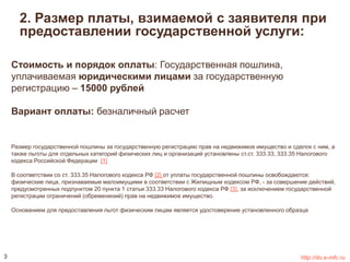 2. Размер платы, взимаемой с заявителя при 
предоставлении государственной услуги: 
Стоимость и порядок оплаты: Государственная пошлина, 
уплачиваемая юридическими лицами за государственную 
регистрацию – 15000 рублей 
Вариант оплаты: безналичный расчет 
Размер государственной пошлины за государственную регистрацию прав на недвижимое имущество и сделок с ним, а 
также льготы для отдельных категорий физических лиц и организаций установлены ст.ст. 333.33, 333.35 Налогового 
кодекса Российской Федерации [1] 
В соответствии со ст. 333.35 Налогового кодекса РФ [2] от уплаты государственной пошлины освобождаются: 
физические лица, признаваемые малоимущими в соответствии с Жилищным кодексом РФ, - за совершение действий, 
предусмотренных подпунктом 20 пункта 1 статьи 333.33 Налогового кодекса РФ [3], за исключением государственной 
регистрации ограничений (обременений) прав на недвижимое имущество. 
Основанием для предоставления льгот физическим лицам является удостоверение установленного образца 
3 http://do.e-mfc.ru 
 