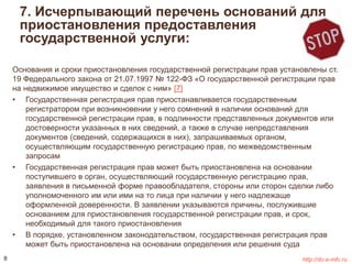 7. Исчерпывающий перечень оснований для 
приостановления предоставления 
государственной услуги: 
Основания и сроки приостановления государственной регистрации прав установлены ст. 
19 Федерального закона от 21.07.1997 № 122-ФЗ «О государственной регистрации прав 
на недвижимое имущество и сделок с ним» [7] 
• Государственная регистрация прав приостанавливается государственным 
регистратором при возникновении у него сомнений в наличии оснований для 
государственной регистрации прав, в подлинности представленных документов или 
достоверности указанных в них сведений, а также в случае непредставления 
документов (сведений, содержащихся в них), запрашиваемых органом, 
осуществляющим государственную регистрацию прав, по межведомственным 
запросам 
• Государственная регистрация прав может быть приостановлена на основании 
поступившего в орган, осуществляющий государственную регистрацию прав, 
заявления в письменной форме правообладателя, стороны или сторон сделки либо 
уполномоченного им или ими на то лица при наличии у него надлежаще 
оформленной доверенности. В заявлении указываются причины, послужившие 
основанием для приостановления государственной регистрации прав, и срок, 
необходимый для такого приостановления 
• В порядке, установленном законодательством, государственная регистрация прав 
может быть приостановлена на основании определения или решения суда 
8 http://do.e-mfc.ru 
 