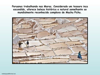 holdemqueen@hotmail.com
Peruanos trabalhando nas Maras. Considerado um tesouro inca
escondido, oferece beleza histórica e natural semelhante ao
mundialmente reconhecido complexo de Machu Pichu.
 