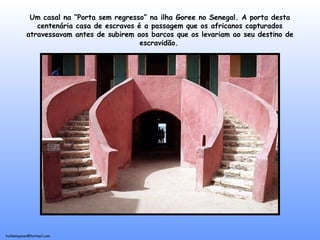 holdemqueen@hotmail.com
Um casal na “Porta sem regresso” na ilha Goree no Senegal. A porta desta
centenária casa de escravos é a passagem que os africanos capturados
atravessavam antes de subirem aos barcos que os levariam ao seu destino de
escravidão.
 