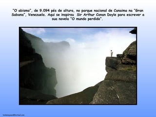 holdemqueen@hotmail.com
“O abismo”, de 9.094 pés de altura, no parque nacional de Canaima na “Gran
Sabana”, Venezuela. Aqui se inspirou Sir Arthur Conan Doyle para escrever a
sua novela “O mundo perdido“.
 