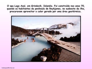 holdemqueen@hotmail.com
O spa Lago Azul, em Grindavik, Islandia. Foi construído nos anos 70,
quando os habitantes da península de Reykjanes, no sudoeste da ilha,
procuravam aproveitar o calor gerado por uma área geotérmica.
 