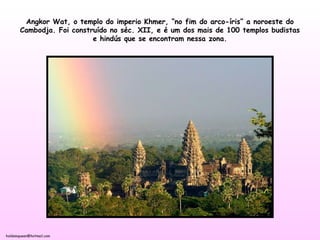holdemqueen@hotmail.com
Angkor Wat, o templo do imperio Khmer, “no fim do arco-íris” a noroeste do
Cambodja. Foi construído no séc. XII, e é um dos mais de 100 templos budistas
e hindús que se encontram nessa zona.
 