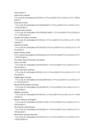 驾照录取通知书
Leeds Trinity University
学历认证{Q 微 627212264}办理英国林肯大学毕业证成绩单学历认证使馆认证学生卡驾照录
取通知书
University of Lincoln
学历认证{Q 微 627212264}办理英国利物浦赫普大学毕业证成绩单学历认证使馆认证学生
卡驾照录取通知书
Liverpool Hope University
学历认证{Q 微 627212264}办理英国利物浦约翰摩尔大学毕业证成绩单学历认证使馆认证
学生卡驾照录取通知书
Liverpool John Moores University
学历认证{Q 微 627212264}办理英国伦敦大学毕业证成绩单学历认证使馆认证学生卡驾照
录取通知书
University of London
学历认证{Q 微 627212264}办理英国伦敦商学院毕业证成绩单学历认证使馆认证学生卡驾
照录取通知书
London Business School
学历认证{Q 微 627212264}办理英国伦敦政治经济学院毕业证成绩单学历认证使馆认证学生
卡驾照录取通知书
The London School of Economics and Political
Science, The (LSE)
学历认证{Q 微 627212264}办理英国伦敦南岸大学毕业证成绩单学历认证使馆认证学生卡
驾照录取通知书
London South Bank University
学历认证{Q 微 627212264}办理英国拉夫堡大学毕业证成绩单学历认证使馆认证学生卡驾
照录取通知书
Loughborough University
学历认证{Q 微 627212264}办理英国曼彻斯特城市大学毕业证成绩单学历认证使馆认证学
生卡驾照录取通知书
Manchester Metropolitan University
学历认证{Q 微 627212264}办理英国密德萨斯大学毕业证成绩单学历认证使馆认证学生卡
驾照录取通知书
Middlesex University
学历认证{Q 微 627212264}办理英国纽曼大学毕业证成绩单学历认证使馆认证学生卡驾照
录取通知书
Newman University, Birmingham
学历认证{Q 微 627212264}办理英国北安普顿大学毕业证成绩单学历认证使馆认证学生卡
驾照录取通知书
The University of Northampton
学历认证{Q 微 627212264}办理英国诺森比亚大学毕业证成绩单学历认证使馆认证学生卡
驾照录取通知书
Northumbria University Newcastle
学历认证{Q 微 627212264}办理英国诺里奇艺术大学毕业证成绩单学历认证使馆认证学生
卡驾照录取通知书
 