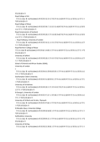 照录取通知书
Royal College of Art
学历认证{Q 微 627212264}办理英国皇家音乐学院毕业证成绩单学历认证使馆认证学生卡
驾照录取通知书
Royal College of Music
学历认证{Q 微 627212264}办理英国苏格兰皇家音乐戏剧学院毕业证成绩单学历认证使馆
认证学生卡驾照录取通知书
Royal Conservatoire of Scotland
学历认证{Q 微 627212264}办理英国伦敦大学皇家霍洛威学院毕业证成绩单学历认证使馆
认证学生卡驾照录取通知书
：Royal Holloway, University of London
学历认证{Q 微 627212264}办理英国皇家北方音乐学院毕业证成绩单学历认证使馆认证学
生卡驾照录取通知书
Royal Northern College of Music
学历认证{Q 微 627212264}办理英国索尔福德大学毕业证成绩单学历认证使馆认证学生卡驾
照录取通知书
University of Salford
学历认证{Q 微 627212264}办理英国伦敦大学亚非学院毕业证成绩单学历认证使馆认证学
生卡驾照录取通知书
School of Oriental and African Studies (SOAS),
University of London
c
学历认证{Q 微 627212264}办理英国南安普顿索伦特大学毕业证成绩单学历认证使馆认证
学生卡驾照录取通知书
Southampton Solent University
学历认证{Q 微 627212264}办理英国圣安德鲁斯大学毕业证成绩单学历认证使馆认证学生
卡驾照录取通知书
University of St Andrews
学历认证{Q 微 627212264}办理英国伦敦大学圣乔治医学院毕业证成绩单学历认证使馆认
证学生卡驾照录取通知书
St George's, University of London
学历认证{Q 微 627212264}办理英国圣马克与圣约翰大学毕业证成绩单学历认证使馆认证
学生卡驾照录取通知书
University of St Mark and St John, Plymouth
学历认证{Q 微 627212264}办理英国圣玛丽大学学院毕业证成绩单学历认证使馆认证学生
卡驾照录取通知书
St Mary&rs Quo;s University College
学历认证{Q 微 627212264}办理英国斯泰福厦大学毕业证成绩单学历认证使馆认证学生卡
驾照录取通知书
Staffordshire University
学历认证{Q 微 627212264}办理英国斯特灵大学毕业证成绩单学历认证使馆认证学生卡驾
照录取通知书
University of Stirling
学历认证{Q 微 627212264}办理英国思克莱德大学毕业证成绩单学历认证使馆认证学生卡
 