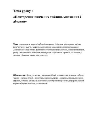 Тема уроку :
«Повторення вивчених таблиць множення і
ділення»
Мета :- повторити вивчені таблиці множення і ділення ,формувати вміння
розв’язувати задачі , закріплювати уміння знаходити невідомий доданок
,зменшуване і від’ємник; розвивати обчислювальні навички , логічне мислення ,
увагу , математичне мовлення; виховувати старанність у роботі , охайність у
записах , бажання вивчати математику.
Обладнання : формула уроку , мультимедійний проектор,магнітофон, цибуля,
часник , перець гіркий , виноград , горішки , груші , цукерки,яблука , пиріжки,
стрічки , іграшка-свистунець,бублики,геометричне поросятко,диференційовані
картки-яблучка,монетки для змагання.
 