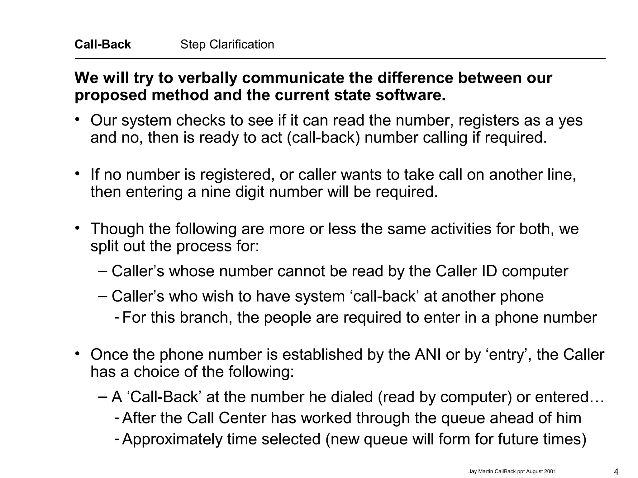4Jay Martin CallBack.ppt August 2001
This presentation is property of
Edward J Martin, Jr. of Irving, Texas
214.574.7554
Jay Martin, who is the author.
No copying of it has been authorized.
We will try to verbally communicate the difference between our
proposed method and the current state software.
Call-Back Step Clarification
• Our system checks to see if it can read the number, registers as a yes
and no, then is ready to act (call-back) number calling if required.
• If no number is registered, or caller wants to take call on another line,
then entering a nine digit number will be required.
• Though the following are more or less the same activities for both, we
split out the process for:
– Caller’s whose number cannot be read by the Caller ID computer
– Caller’s who wish to have system ‘call-back’ at another phone
- For this branch, the people are required to enter in a phone number
• Once the phone number is established by the ANI or by ‘entry’, the Caller
has a choice of the following:
– A ‘Call-Back’ at the number he dialed (read by computer) or entered…
- After the Call Center has worked through the queue ahead of him
- Approximately time selected (new queue will form for future times)
 