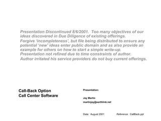 Date: August 2001 Reference: CallBack.ppt
Presentation:
Jay Martin
martinjay@earthlink.net
Call-Back Option
Call Center Software
Presentation Discontinued 8/6/2001. Too many objectives of our
ideas discovered in Due Diligence of existing offerings.
Forgive ‘incompleteness’, but file being distributed to ensure any
potential ‘new’ ideas enter public domain and as also provide an
example for others on how to start a simple write-up.
Presentation not refined due to time constraints of author.
Author irritated his service providers do not buy current offerings.
 