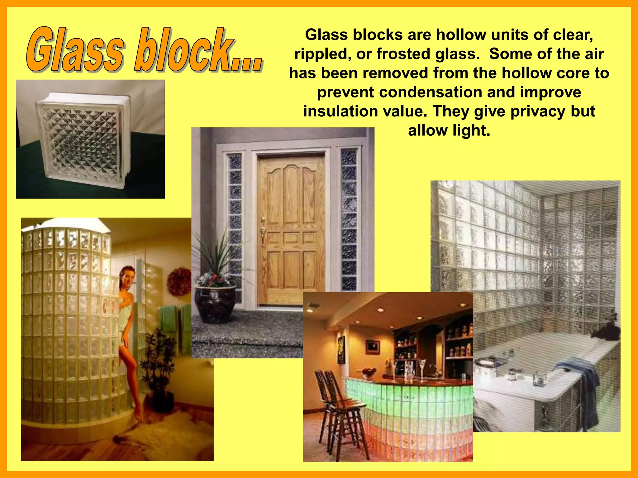 Glass blocks are hollow units of clear,
rippled, or frosted glass. Some of the air
has been removed from the hollow core to
prevent condensation and improve
insulation value. They give privacy but
allow light.
 