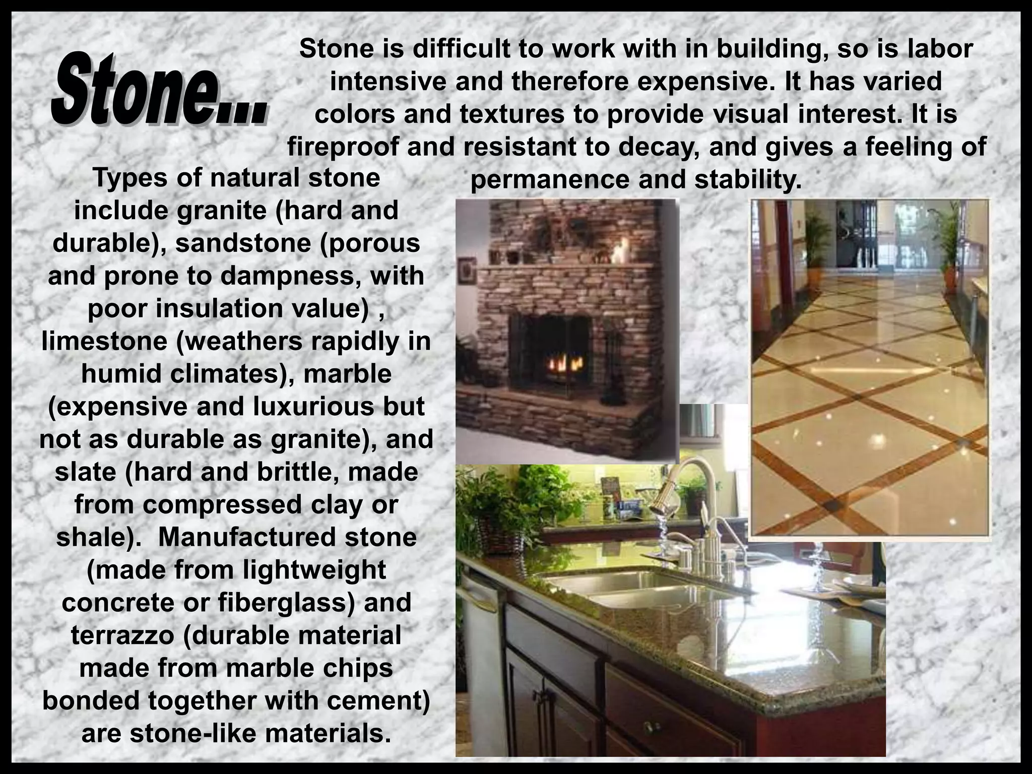Stone is difficult to work with in building, so is labor
intensive and therefore expensive. It has varied
colors and textures to provide visual interest. It is
fireproof and resistant to decay, and gives a feeling of
permanence and stability.
Types of natural stone
include granite (hard and
durable), sandstone (porous
and prone to dampness, with
poor insulation value) ,
limestone (weathers rapidly in
humid climates), marble
(expensive and luxurious but
not as durable as granite), and
slate (hard and brittle, made
from compressed clay or
shale). Manufactured stone
(made from lightweight
concrete or fiberglass) and
terrazzo (durable material
made from marble chips
bonded together with cement)
are stone-like materials.
 