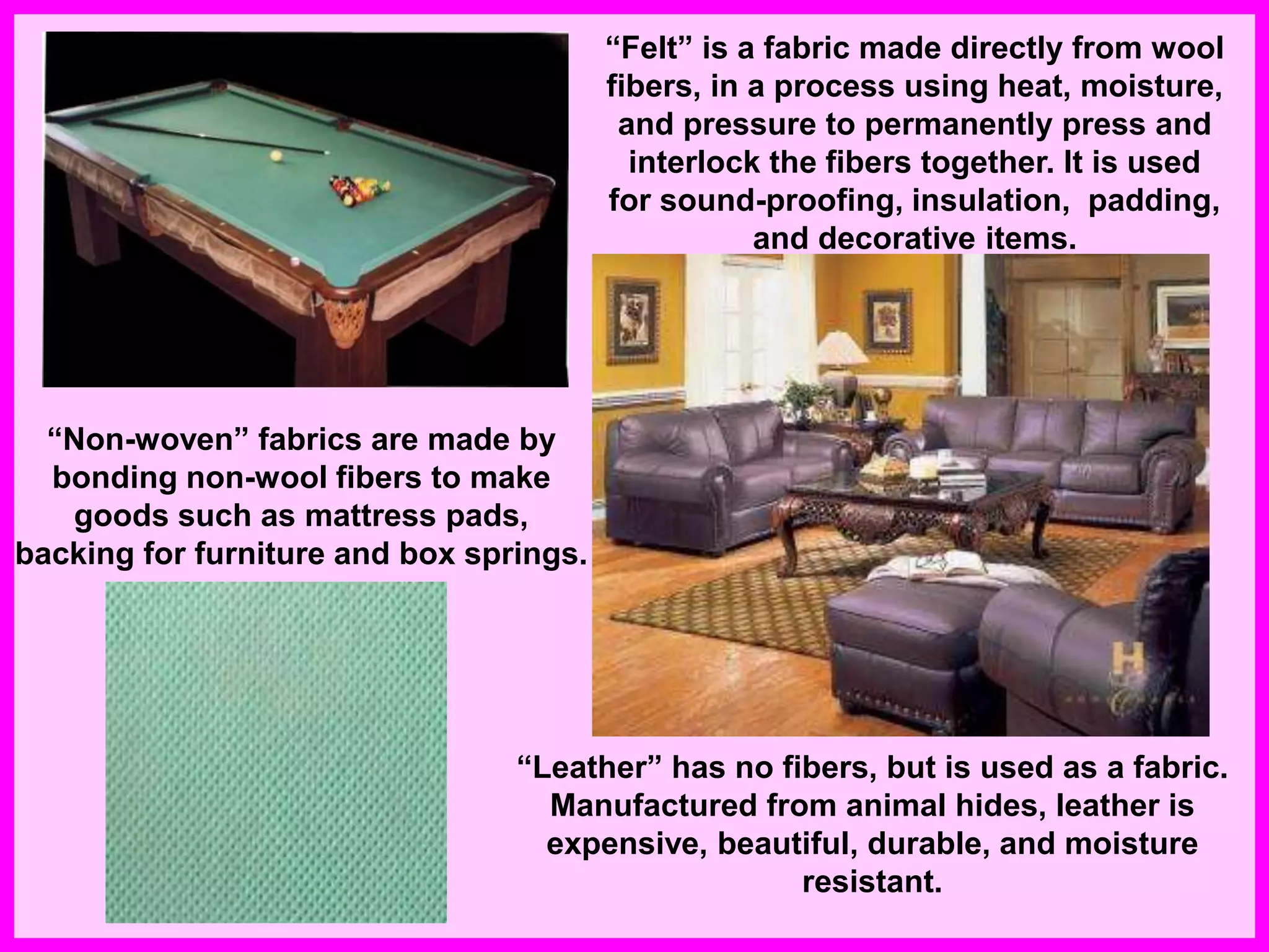 “Felt” is a fabric made directly from wool
fibers, in a process using heat, moisture,
and pressure to permanently press and
interlock the fibers together. It is used
for sound-proofing, insulation, padding,
and decorative items.
“Non-woven” fabrics are made by
bonding non-wool fibers to make
goods such as mattress pads,
backing for furniture and box springs.
“Leather” has no fibers, but is used as a fabric.
Manufactured from animal hides, leather is
expensive, beautiful, durable, and moisture
resistant.
 