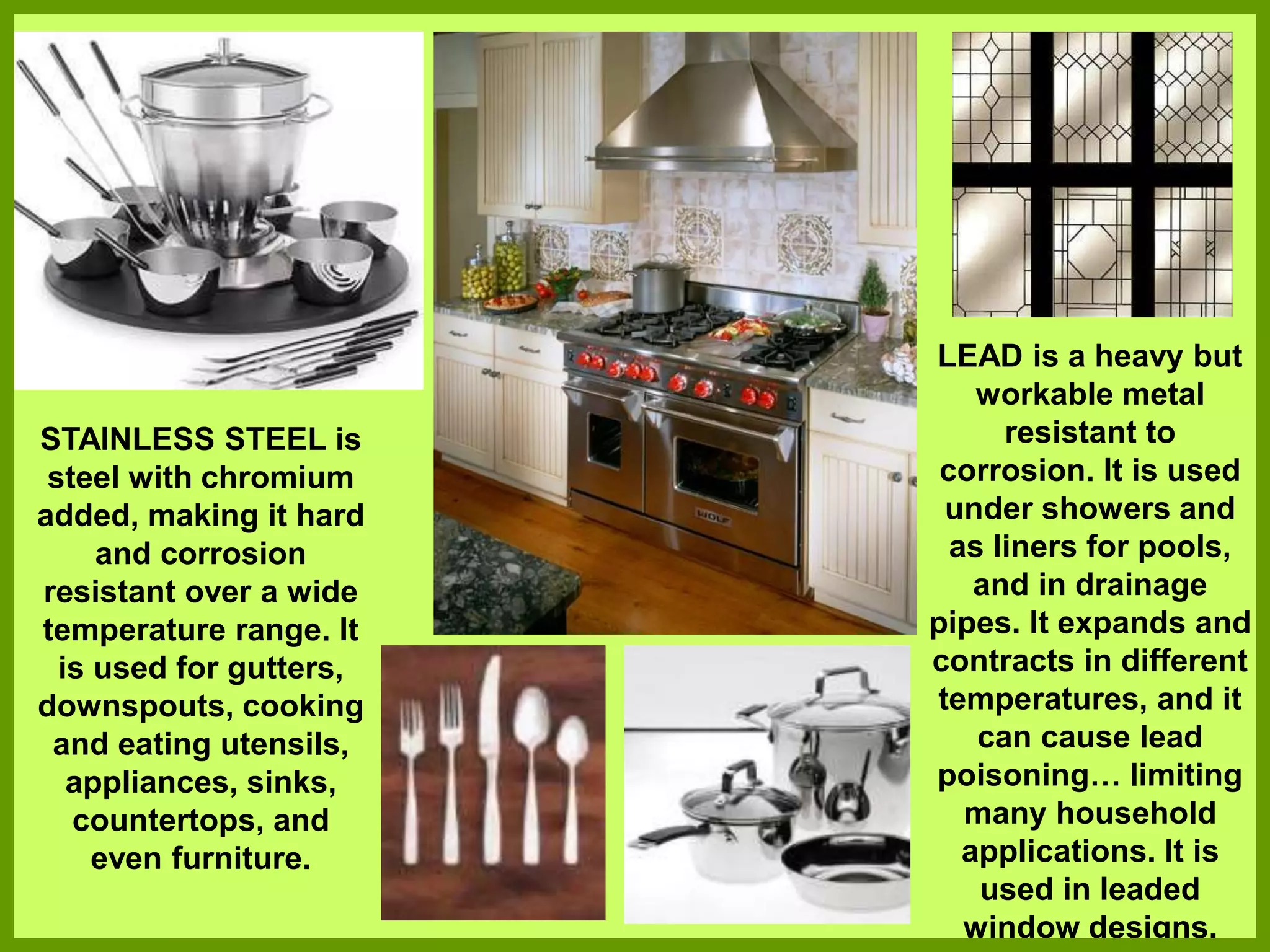 STAINLESS STEEL is
steel with chromium
added, making it hard
and corrosion
resistant over a wide
temperature range. It
is used for gutters,
downspouts, cooking
and eating utensils,
appliances, sinks,
countertops, and
even furniture.
LEAD is a heavy but
workable metal
resistant to
corrosion. It is used
under showers and
as liners for pools,
and in drainage
pipes. It expands and
contracts in different
temperatures, and it
can cause lead
poisoning… limiting
many household
applications. It is
used in leaded
window designs.
 