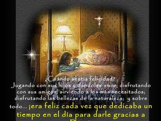 ¿Cuándo sentía felicidad?  Jugando con sus hijos y dándoles amor; disfrutando con sus amigos; sirviendo a los más necesitados; disfrutando las bellezas de la naturaleza;  y sobre todo...  ¡era feliz cada vez que dedicaba un tiempo en el día para darle gracias a Dios!  