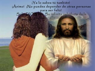 ¡Ya lo sabes tú también!  ¡Ánimo!  ¡No puedes depender de otras personas para ser felíz!  Solo DIOS con Su infinita sabiduría da la verdadera felicidad.  