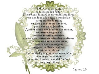 El Señor es mi pastor, nada me puede faltar. Él me hace descansar en verdes praderas, me conduce a las aguas tranquilas y repara mis fuerzas; me guía por el recto sendero, por amor de su Nombre. Aunque cruce por oscuras quebradas, no temeré ningún mal, porque tú estás conmigo: tu vara y tu bastón me infunden confianza. Tú preparas ante mí una mesa, frente a mis enemigos; unges con óleo mi cabeza y mi copa rebosa. Tu bondad y tu gracia me acompañan a lo largo de mi vida; y habitaré en la Casa del Señor, por muy largo tiempo.   Salmo 23 