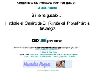Consigue muchas más Presentaciones Power Point gratis en:  Menudos Peques.net Si te ha gustado … Indícale el Camino de El Rincón del PowerPoint a tus amigos CLICK  AQUÍ  para enviar Envíanos tus archivos Power Points, junto con el título, la descripción y tu nick a  [email_address] Síguenos en:  Facebook  –  Twitter  -  RSS Accede directamente con un solo click: Recursos Infantiles El Rincón de Power Points Guía de PPS’s:  San Valentín   -  Pps de Música  -  Power Point en Inglés  -  Días Especiales   -  Humor  -  Islas Canarias  -  Especial Navidad   -  Paisajes y Naturaleza   Religiosos 