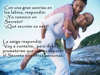 Con una gran sonrisa en los labios, respondió:  ' ¡Yo conozco un Secreto!'  '¿Qué secreto es ese?'  La amiga respondió:  'Voy a contarte,  pero debes prometerme que vas a compartir el Secreto con otras personas.'  