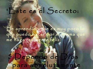 'Este es el Secreto:  He aprendido que es muy poco lo que puedo hacer por mi misma que me haga realmente felíz.  Dependo de Dios para absolutamente todo 