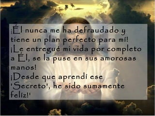 ¡ Él nunca me ha defraudado y tiene un plan perfecto para mí!  ¡Le entregué mi vida por completo a Él, se la puse en sus amorosas manos!  ¡Desde que aprendí ese 'Secreto', he sido sumamente felíz!'  