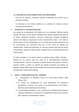 10 
4.4. VIOLENCIA DE LOS ALUMNOS HACIA LOS PROFESORES 
Este  tipo  de  violencia,  comprende  distintas  modalidades  del  conflicto  con  la 
autoridad educativa. 
La  influencia  de  una  familia  violenta  en  un  contexto  de  violencia,  provoca 
consecuencias gravísimas. 
5.  CAUSAS DE LA VIOLENCIA ESCOLAR 
Las  causas  de  la  perpetración  del  bullying  son  muy  complejas.  Distintos  autores 
apuntan con mayor o menor grado a variables como: falta de autoestima por parte de 
la  víctima,  problemas  familiares,  currículum  inadecuado,  sociedad  competitiva, 
violencia  del  sistema,  organización  escolar  excesivamente  rígida,  o  por  falta  de 
concienciación  de dicha  problemática. Lo  que resulta del  consenso general es  que 
las  circunstancias  que  intervienen  para  que  se  den  casos  de  bullying  son 
multifactoriales.  Desde esta perspectiva, se  tiene que atender cada caso de manera 
individualizada, además se deben adoptar medidas claras y contundentes dentro del 
mundo escolar. 
El  interés  suscitado  en  la  opinión  pública  de  distintos  países:  EEUU,  Noruega,… 
además  de  una  postura  clara  por  parte  de  la  Administraciones  educativas 
correspondientes, motivaron campañas de ámbito nacional para prevenir y alertar a 
alumnos,  padres  y  público  en  general  del  carácter  traumático  del  bullying.  En 
Inglaterra, desde 1989 existe una línea directa a la que acuden aquellos que quieran 
consejos sobre situaciones de bullying. 
6.  PERFIL Y CARACTERISTICAS DEL  AGRESOR 
v  Generalmente,  los  agresores  físicos,  son  chicos  (45%),  Olweus,  1998; 
Ortega, 1994. 
v  En  cambio,  las  protagonistas  de  actos  relacionados  con  agresiones 
psicológicas  (  “rumores”),  son  chicas,  y  sus  actuaciones  son  más  sutiles  y 
delicadas que las ejercidas por los varones. 
v  La personalidad del agresor, viene  matizada por un temperamento impulsivo 
y agresivo. Manifiesta una deficiencia en habilidades sociales, para comunicar 
algo, negociar sus necesidades o deseos.
 