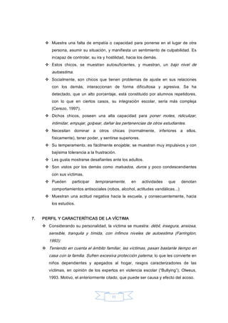 11 
v  Muestra  una falta de empatía o capacidad  para ponerse en el lugar de otra 
persona, asumir su situación, y manifiesta un sentimiento de culpabilidad. Es 
incapaz de controlar, su ira y hostilidad, hacia los demás. 
v  Estos  chicos,  se  muestran  autosuficientes,  y  muestran,  un  bajo  nivel  de 
autoestima. 
v  Socialmente,  son  chicos  que  tienen  problemas  de  ajuste  en  sus  relaciones 
con  los  demás,  interaccionan  de  forma  dificultosa  y  agresiva.  Se  ha 
detectado, que  un  alto porcentaje, está constituido por alumnos repetidores, 
con  lo  que  en  ciertos  casos,  su  integración  escolar,  sería  más  compleja 
(Cerezo, 1997). 
v  Dichos  chicos,  poseen  una  alta  capacidad  para  poner  motes,  ridiculizar, 
intimidar, empujar, golpear, dañar las pertenencias de otros estudiantes. 
v  Necesitan  dominar  a  otros  chicas  (normalmente,  inferiores  a  ellos, 
físicamente), tener poder, y sentirse superiores. 
v  Su temperamento, es fácilmente enojable; se muestran muy impulsivos y con 
bajísima tolerancia a la frustración. 
v  Les gusta mostrarse desafiantes ante los adultos. 
v  Son  vistos  por  los  demás  como  malvados,  duros  y  poco  condescendientes 
con sus víctimas. 
v  Pueden  participar  tempranamente,  en  actividades  que  denotan 
comportamientos antisociales (robos, alcohol, actitudes vandálicas...) 
v  Muestran  una  actitud negativa  hacia  la escuela, y  consecuentemente, hacia 
los estudios. 
7.  PERFIL Y CARACTERÍTICAS DE LA VÍCTIMA 
v  Considerando su personalidad, la víctima se muestra: débil, insegura, ansiosa, 
sensible,  tranquila  y  tímida,  con  ínfimos  niveles  de  autoestima  (Farrington, 
1993). 
v  Teniendo en cuenta el ámbito familiar, las víctimas, pasan bastante tiempo en 
casa con la familia. Sufren excesiva protección paterna, lo que les convierte en 
niños  dependientes  y  apegados  al  hogar,  rasgos  caracterizadores  de  las 
víctimas,  en  opinión  de  los  expertos en  violencia escolar  (“Bullying”), Olweus, 
1993. Motivo, el anteriormente citado, que puede ser causa y efecto del acoso.
 