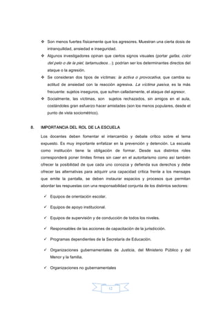 12 
v  Son menos fuertes físicamente que los agresores. Muestran una cierta dosis de 
intranquilidad, ansiedad e inseguridad. 
v  Algunos investigadores opinan que ciertos signos visuales (portar gafas, color 
del pelo o de la piel, tartamudeos…); podrían ser los determinantes directos del 
ataque o la agresión. 
v  Se  consideran  dos  tipos  de  víctimas:  la activa o provocativa,  que  cambia  su 
actitud  de  ansiedad  con  la  reacción  agresiva.  La  víctima  pasiva,  es  la  más 
frecuente: sujetos inseguros, que sufren calladamente, el ataque del agresor. 
v  Socialmente,  las  víctimas,  son    sujetos  rechazados,  sin  amigos  en  el  aula, 
costándoles gran esfuerzo hacer amistades (son los menos populares, desde el 
punto de vista sociométrico). 
8.  IMPORTANCIA DEL ROL DE LA ESCUELA 
Los  docentes  deben  fomentar  el  intercambio  y  debate  crítico  sobre  el  tema 
expuesto.  Es  muy  importante  enfatizar  en  la  prevención  y  detención. La  escuela 
como  institución  tiene  la  obligación  de  formar.  Desde  sus  distintos  roles 
corresponderá  poner límites firmes sin caer en el autoritarismo como así también 
ofrecer  la  posibilidad de que  cada  uno  conozca  y  defienda sus  derechos y debe 
ofrecer  las  alternativas  para  adquirir  una  capacidad  crítica  frente  a  los  mensajes 
que  emite  la  pantalla,  se  deben  instaurar  espacios  y  procesos  que  permitan 
abordar las respuestas con una responsabilidad conjunta de los distintos sectores: 
ü  Equipos de orientación escolar. 
ü  Equipos de apoyo institucional. 
ü  Equipos de supervisión y de conducción de todos los niveles. 
ü  Responsables de las acciones de capacitación de la jurisdicción. 
ü  Programas dependientes de la Secretaría de Educación. 
ü  Organizaciones  gubernamentales  de  Justicia,  del  Ministerio  Público  y  del 
Menor y la familia. 
ü  Organizaciones no gubernamentales
 