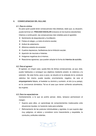 13 
9.  CONSECUENACIAS DEL BULLING 
9.1. Para la víctima 
Es para quien puede tener consecuencias más drásticas, dado que, su situación, 
puede terminar en: FRACASO ESCOLAR (inclusive en los buenos estudiantes) 
Citamos a continuación, las consecuencias más notables para el agredido: 
v  Sentimiento de desprotección y humillación. 
v  Fobias al colegio, y a todo el entorno escolar. 
v  Actitud de aislamiento. 
v  Altísimos estados de ansiedad. 
v  Cuadros depresivos, facilitadores de la inhibición escolar. 
v  Aparición de neurosis e histerias. 
v  Imágenes negativas de sí mismos. 
v  Reacciones agresivas, que pueden adoptar la forma de intentos de suicidio. 
9.2. Para el agresor 
El agresor, en ningún caso, queda libre de dichas consecuencias, ya que, éste, 
puede  habituarse  a  conseguir  sus  objetivos  mediante  presión,  la  violencia  y  la 
extorsión. De esta forma, poco a poco, se situaría en la antesala de la conducta 
delictiva.  Así  mismo,  puede  resultar,  enormemente,  negativo,  de  cara  al 
emparejamiento futuro, al trasladar su dominio y sumisión, al otro (a su pareja), 
en  la  convivencia doméstica.  Tal es  el caso  que vienen sufriendo  actualmente, 
las mujeres. 
9.3. Para los espectadores 
Contrariamente,  a  lo  que  se  podría  pensar,  éstos,  tampoco  permanecen  al 
margen: 
ü  Supone  para  ellos,  un  aprendizaje  de  comportamientos  inadecuados  ante 
situaciones injustas; no haciendo nada para evitarlas 
ü  Reforzamiento de las posturas individualistas y egoístas, lo que supone algo 
muy  peligroso,  al  valorar  y  considerar  como  trascendente  y  respetable,  la 
conducta y actitudes violentas.
 