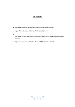 18 
BIBLIOGRAFÍA 
http://www.educared.pe/directivos/articulo/662/violencia­escolar/ 
http://roble.pntic.mec.es/~fromero/violencia/articulo.htm 
http://www.google.com.pe/search?hl=es&q=violencia+escolar&meta=&aq=8&oq= 
violencia 
http://www.educared.pe/directivos/articulo/662/violencia­escolar/
 