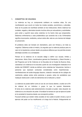 4 
1.  CONCEPTOS  DE VIOLENCIA 
La  violencia  es  hoy  un  componente  cotidiano  en  nuestras  vidas.  Es  una 
manifestación  que  ocurre  en  todos  los  niveles  sociales, económicos y culturales. 
Esta se ha puesto de manifiesto también en las instituciones. Dicha violencia fue 
ocultada, negada y silenciada durante muchos años por educadores y autoridades, 
pero  evitar  y  suprimir  esos  actos  violentos  no  ha  hecho  más  que  empeorarlos. 
Debemos  enfrentarnos  a  esta  problemática  que  aumenta  día  a  día.  Enfrentarlos 
significa reconocerla, analizarla y actuar sobre ella, esta es una manera de trabajar 
en prevención. 
El  problema  debe  ser  tomado  sin  dramatismo,  pero  con  firmeza  y  en  toda  su 
magnitud. Debemos evitar el miedo y la angustia que la violencia produce para no 
caer en la impotencia y actuar desde una postura reflexiva que nos permita encarar 
abordajes acordes a su complejidad. 
Pensar  en  la  violencia  en  la  escuela  obliga  a  definir  sus  causas,  límites  y 
direcciones.  Alcira  Orsini,  coordinadora  general de Orientación  y Salud  Escolar y 
del  Programa  por  la  No Violencia  en la  Escuelas de la  Ciudad de Buenos  Aires, 
caracterizó a la violencia en la escuela a partir de una investigación realizada en el 
ámbito del CONICET, donde se definen como violentas las "situaciones, hechos o 
personas  que  expresan  conductas  consideradas  como  impertinencias  , 
manifestaciones de burlas lenguaje obsceno, violación marcada de los códigos de 
vestimenta,  peleas  serias  entre  personas  o  grupos,  actos  de  vandalismo  que 
impliquen destrucción o daño de elementos de la institución y robos". 
La violencia se puede definir como el uso de una fuerza abierta u oculta con el fin 
de  obtener  de  un  individuo  o  grupo  lo  que  no  quieren  libremente. 
El  tema  de  la violencia está estrechamente vinculado  al poder, toda situación  de 
violencia es una situación de poder. Al analizar la manera en que se ejerce el poder 
en la sociedad lo hacemos desde una concepción jurídica. 
Foucault señala que existen redes sociales en las cuales el poder circula y que el 
ejercicio  del  poder  se  fue  modificando  a  lo  largo  de  la  historia.  Antiguamente  se
 