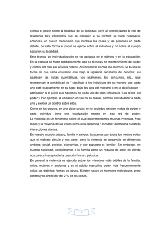 5 
ejercía el  poder sobre la totalidad de la sociedad, pero al complejizarse la  red  de 
relaciones  hay  elementos  que  se  escapan  a  su  control;  se  hace  necesario, 
entonces,  un  nuevo  mecanismo  que  controle  las  cosas  y  las  personas  en  cada 
detalle, de esta forma  el poder  se  ejerce  sobre el  individuo y no sobre  el cuerpo 
social en su totalidad. 
Esta  técnica  de  individualización  se  ve  aplicada  en  el ejército y  en  la  educación. 
En la escuela se hace cotidianamente uso de técnicas de mantenimiento de poder 
y control del otro sin siquiera notarlo. Al concentrar cientos de alumnos, se busca la 
forma  de  que  cada  educando  este  bajo  la  vigilancia  constante  del  docente;  así 
aparecen  las  notas  cuantitativas,  los  exámenes,  los  concursos,  etc.,  que 
representan  la  posibilidad  de  "  clasificar a los individuos de tal manera  que cada 
uno esté exactamente en su lugar, bajo los ojos del maestro o en la clasificación – 
calificación o el juicio que hacemos de cada uno de ellos" (foulcault, "Las redes del 
poder"). Por ejemplo, la ubicación en fila no es casual, permite individualizar a cada 
uno y ejercer un control sobre ellos. 
Como en los grupos, en una clase social, en la sociedad existen mallas de poder y 
cada  individuo  tiene  una  localización  exacta  en  esa  red  de  poder. 
La violencia es un fenómeno sobre el cual experimentamos muchas vivencias. Nos 
rodea y la mayoría de las veces como una presencia " invisible" acompaña nuestras 
interacciones diarias. 
En nuestro mundo privado, familia y amigos, buscamos por todos los medios evitar 
que  el  maltrato  circule  y  nos  dañe;  pero  la  violencia  se  desarrolla  en  diferentes 
ámbitos:  social,  político,  económico,  y  por  supuesto  el  familiar.  Sin  embargo,  en 
nuestra  sociedad,  consideramos  a  la familia  como  un  reducto de  amor en  donde 
nos parece inaceptable la coerción física o psíquica. 
En  general  la violencia es ejercida  sobre  los  miembros  más débiles de la familia, 
niños,  mujeres  y  ancianos  y  es  el  adulto  masculino  quien  más  frecuentemente 
utiliza las distintas formas de abuso. Existen casos de hombres maltratados, pero 
constituyen alrededor del 2 % de los casos.
 