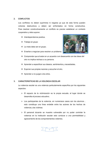 6 
2.  CONFLICTOS 
Los  conflictos  no  deben  suprimirse  ni  negarse  ya  que  de  esta  forma  pueden 
volverse  destructivos  y  deben  ser  enfrentados  en  forma  constructiva. 
Para  resolver  constructivamente  un  conflicto  es  preciso  establecer  un  contexto 
cooperativo y éste supone: 
v  Interdependencia positiva. 
v  Trabajo en grupo 
v  La meta debe ser en grupo. 
v  Enseñar a negociar para resolver un problema. 
v  Comprender que al estar en un acuerdo o en desacuerdo con las ideas del 
otro no implica rechazo a su persona. 
v  Aprender a especificar sus deseos, sentimientos y necesidades. 
v  Exponer sus propias razones y escuchar al otro. 
v  Aprender a no juzgar a los otros. 
3.  CARACTERISTICAS DE LA VIOLENCIA ESCOLAR 
La violencia escolar es una violencia particularmente específica por los siguientes 
aspectos: 
Ø  El  espacio  de  la  victimización  es  la  propia  escuela,  el  lugar  donde  se 
desarrolla el proceso educativo. 
Ø  Los  participantes  de  la  violencia,  en  numerosos  casos  son  los  alumnos  , 
esto  constituye  una  línea  endeble  entre  los  autores  de  los  hechos  de 
violencia y las víctimas. 
Ø  El  personal  docente  se  muestra  vulnerable  por  no  poder  controlar  la 
violencia  en  la  institución  escolar  esto  conduce  a  una  permisibilidad  y 
agravamiento de los comportamientos violentos.
 