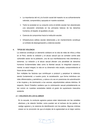 7 
Ø  La importancia del rol y la función social del maestro no es suficientemente 
valorada, comprendida y apoyada en nuestra sociedad. 
Ø  Tanto la sociedad en su conjunto como el ámbito escolar han abandonado 
una  educación  cimentada  en  los  principios  básicos  de  los  derechos 
humanos, el respeto, la igualdad y la paz. 
Ø  Carencia de compromiso hacia la institución escolar. 
Ø  Infraestructura  edilicia  escolar  deteriorada  y  sin  mantenimiento  constituye 
un símbolo de desorganización y violencia escolar. 
4.  TIPOS DE VIOLENCIA 
La violencia constituye un elemento cotidiano en la vida de miles de niños y niñas 
en  el  Perú,  siendo  la  violación  y  el  abuso  sexual  que  se  cometen  contra  este 
vulnerable  sector  de  la  población,  una de sus  manifestaciones más  dramáticas y 
extremas.  La  violación  y  el  abuso  sexual  afectan  una  pluralidad  de  derechos 
humanos  fundamentales  tales  como  la  libertad  sexual,  la  integridad  corporal  y 
mental, la salud integral, la vida en su dimensión más amplia, comprometiendo el 
futuro de las víctimas. 
Son  múltiples  los  factores  que  contribuyen  a  producir  y  perpetuar  la  violencia, 
siendo  fundamental,  a  nuestro  juicio,  la  socialización,  que  forma  individuos  con 
roles diferenciados y asimétricos, y coloca a la vez en posiciones de subordinación 
a las mujeres y de dominación a los varones, adjudicándoles valores distintos. Al 
respecto,  David  Finkelhor  sostiene  que  la  victimización  sexual  probablemente  es 
tan  común  en  nuestras  sociedades  debido  al  grado  de  supremacía  masculina 
existente 
4.1. VIOLENCIA EN LOS ALUMNOS 
En  la  escuela,  la  conducta  agresiva  parece  estar  relacionada  con  las  variables 
afectivas  y  de  relación  familiar,  como  puedan  ser  el  rechazo  de  los  padres,  el 
castigo agresivo y la carencia de identificación con los padres. Algunas víctimas 
crecen en  la convicción  de  que el empleo de la agresividad es el mejor camino
 