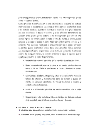 8 
para conseguir lo que quieren. El haber sido víctima en la infancia propicia que de 
adulto se victimice a otros. 
En los procesos de interacción en el aula debemos tener en cuenta los factores 
motivacionales, el autoconcepto académico, el ánimo con que se afronta la tarea 
y  los factores  afectivos. Cuando  un individuo  se  incorpora a  un grupo social se 
dan  dos  tendencias:  el  deseo  de  dominio  y  el  de  afiliación.  El  fenómeno  de 
agresión  entre  iguales  podría  deberse  a  la  desintegración  que  sufre  el  niño 
cuando ingresa por primera vez en el medio escolar. Su mundo, el familiar, queda 
relegado  y  aparece  su  deseo  de  ser  y  hacer  acrecentado  por  la  novedad  y  el 
ambiente. Pero su deseo y actividad se encuentran con los de otros y provocan 
un conflicto que se resolverá en función de su temperamento e historia personal. 
Así, optará por esforzarse en prevalecer sobre el otro, se someterá a él, o bien se 
aislará.  De  cualquier  manera,  le  permitirá  encontrar  a  aquel  o  aquellos  que  lo 
acepten y descubrirá el placer de pertenencia. 
ü  Una forma de disminuir los daños que la violencia puede causar sería: 
ü  Mayor  presencia  del  personal  docente  y  un  trabajo  con  los  alumnos 
respecto  de  los  objetivos  que  tienden  a  cuidar  y  respetar  su  propio 
ámbito escolar. 
ü  Estimularlos a colaborar, integrarse y actuar cooperativamente mediante 
talleres  de  reflexión  y  de  intercambio  como  así  también  la  puesta  en 
marcha  de  jornadas  voluntarias  de  trabajo  tendientes  a  mejorar  y 
embellecer las instalaciones. 
ü  Incluir  a  la  comunidad,  para  que  se  sienta  identificada  con  la  tarea 
escolar. 
ü  Se podrán proyectar películas y videos invitando a los distintos sectores 
de la sociedad, repartir folletos, organizar charlas y debates. 
4.2. VIOLENCIA DIRIGIDA A LOS ALUMNOS 
Hurtos y robo de objetos: en todos los niveles económicos y sociales. 
Lesiones: desde golpes y empujones, hasta la utilización de armas de fuego.
 
