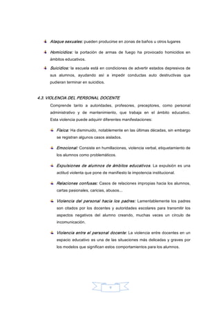 9 
Ataque sexuales: pueden producirse en zonas de baños u otros lugares 
Homicidios:  la  portación  de  armas  de  fuego  ha  provocado  homicidios  en 
ámbitos educativos. 
Suicidios: la escuela está en condiciones de advertir estados depresivos de 
sus  alumnos,  ayudando  así  a  impedir  conductas  auto  destructivas  que 
pudieran terminar en suicidios. 
4.3. VIOLENCIA DEL PERSONAL DOCENTE 
Comprende  tanto  a  autoridades,  profesores,  preceptores,  como  personal 
administrativo  y  de  mantenimiento,  que  trabaja  en  el  ámbito  educativo. 
Esta violencia puede adquirir diferentes manifestaciones: 
Física: Ha disminuido, notablemente en las últimas décadas, sin embargo 
se registran algunos casos aislados. 
Emocional: Consiste en humillaciones, violencia verbal, etiquetamiento de 
los alumnos como problemáticos. 
Expulsiones  de alumnos de ámbitos educativos. La expulsión es  una 
actitud violenta que pone de manifiesto la impotencia institucional. 
Relaciones confusas: Casos de relaciones impropias hacia los alumnos, 
cartas pasionales, caricias, abusos... 
Violencia  del personal  hacia los  padres:  Lamentablemente los padres 
son  citados  por  los  docentes  y  autoridades  escolares  para  transmitir los 
aspectos  negativos  del  alumno  creando,  muchas  veces  un  círculo  de 
incomunicación. 
Violencia entre el personal docente: La violencia entre docentes en un 
espacio  educativo es una de las situaciones más delicadas y graves por 
los modelos que significan estos comportamientos para los alumnos.
 