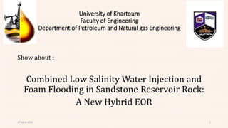 University of Khartoum
Faculty of Engineering
Department of Petroleum and Natural gas Engineering
Show about :
Combined Low Salinity Water Injection and
Foam Flooding in Sandstone Reservoir Rock:
A New Hybrid EOR
29 April 2020 1
 