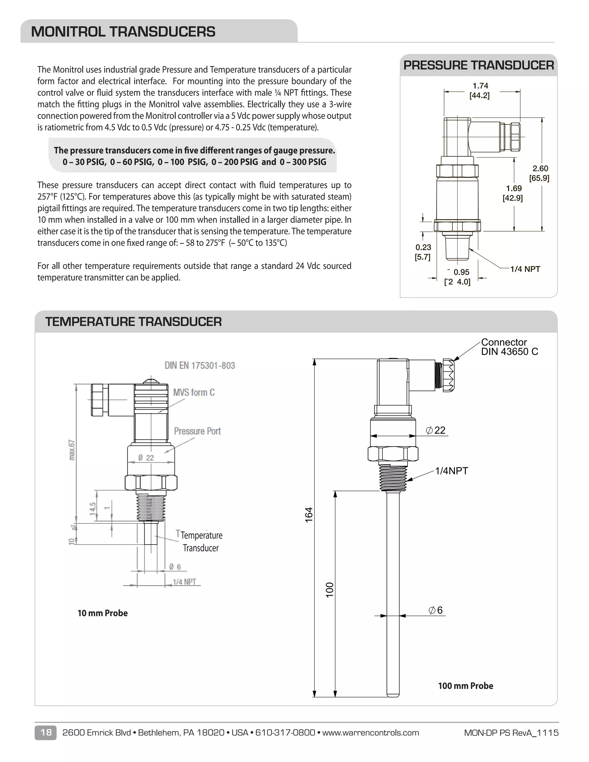 MON-DP PS RevA_111518 2600 Emrick Blvd • Bethlehem, PA 18020 • USA • 610-317-0800 • www.warrencontrols.com
SW22
100
164
22
6
1/4NPT
Connector
DIN 43650 C
BENENNUNG:
ÄNDERUNGZEICHNUNG NICHT SKALIEREN
DATUMSIGNATURNAME
ENTGRATEN
UND SCHARFE
KANTEN
BRECHEN
OBERFLÄCHENGÜTE:WENN NICHT ANDERS DEFINIERT:
BEMASSUNGEN SIND IN MILLIMETER
OBERFLÄCHENBESCHAFFENHEIT:
TOLERANZEN:
LINEAR:
WINKEL:
MONITROL TRANSDUCERS
The Monitrol uses industrial grade Pressure and Temperature transducers of a particular
form factor and electrical interface. For mounting into the pressure boundary of the
control valve or fluid system the transducers interface with male ¼ NPT fittings. These
match the fitting plugs in the Monitrol valve assemblies. Electrically they use a 3-wire
connection powered from the Monitrol controller via a 5 Vdc power supply whose output
is ratiometric from 4.5 Vdc to 0.5 Vdc (pressure) or 4.75 - 0.25 Vdc (temperature).
The pressure transducers come in five different ranges of gauge pressure.
0 – 30 PSIG, 0 – 60 PSIG, 0 – 100 PSIG, 0 – 200 PSIG and 0 – 300 PSIG
These pressure transducers can accept direct contact with fluid temperatures up to
257°F (125°C). For temperatures above this (as typically might be with saturated steam)
pigtail fittings are required. The temperature transducers come in two tip lengths: either
10 mm when installed in a valve or 100 mm when installed in a larger diameter pipe. In
either case it is the tip of the transducer that is sensing the temperature. The temperature
transducers come in one fixed range of: – 58 to 275°F (– 50°C to 135°C)
For all other temperature requirements outside that range a standard 24 Vdc sourced
temperature transmitter can be applied.
PRESSURE TRANSDUCER
TEMPERATURE TRANSDUCER
¯ 0.95
[¯2 4.0]
1.69
[42.9]
1.74
[44.2]
2.60
[65.9]
0.23
[5.7]
1/4 NPT
B 0006121 Changed connection code to DC was N1 RJ
A ECR-0006026 RELEASE DWG. RJ
REV C/N REVISION BY
GENERAL DIMENSION DRAWING NO.
DRAWN BY Januszkiewicz CHECKED BY: TM APPROVED MZ
TT19M02010RMDCAA-#4901
-Length of temperature probe: 10mm
TT19M02100RMDCAA-#4901
-Length of temperature probe: 100mm
Notes:
1. All parameter guarantied for specified conditions.
2. Output is calibrated at zero and full scale. The output is ratiometric to the supply voltage (Vs).
3. Total accuracy includes nonlinearity, hysteresis, offset and gain failures
4. The max. Supply voltage with sensor operating is 6 V (switch off app. 6,2 V).
5. 1% VS change is creating app. 1% output change.
6. The output is short protected to VS at 5V and GND.
Over and reverse voltage protection is given for max. 30 V, max. 90°C / 30 min.
7. Measured between case and pins (VDC 50 V for one minute).
8. Mounting force max. 25 Nm.
- Wetted material is 1.4301 stainless steel
- PT100-Sensor adjusted with signal conditioning ASIC
- Pressure port – ¼ NPT with HEX22
- Electrical connection – MVS DIN EN175301-803 Form C
(PIN 1 = V+; PIN 2 = Vout; PIN 3 = GND)
PACKAGING
 Use standard Ashcroft box label.
10 mm Probe
100 mm Probe
Temperature
Transducer
 