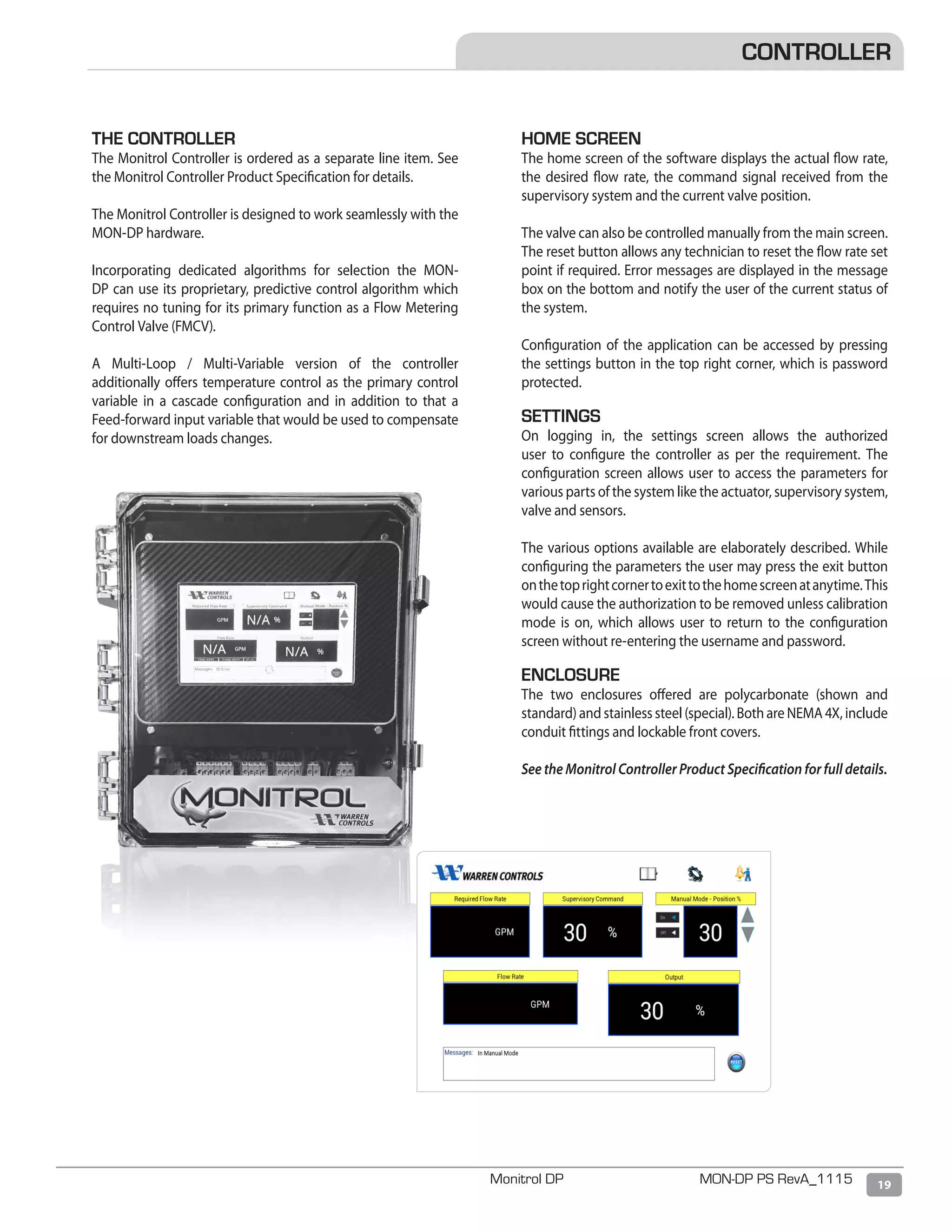 19Monitrol DP MON-DP PS RevA_1115
THE CONTROLLER
The Monitrol Controller is ordered as a separate line item. See
the Monitrol Controller Product Specification for details.
The Monitrol Controller is designed to work seamlessly with the
MON-DP hardware.
Incorporating dedicated algorithms for selection the MON-
DP can use its proprietary, predictive control algorithm which
requires no tuning for its primary function as a Flow Metering
Control Valve (FMCV).
A Multi-Loop / Multi-Variable version of the controller
additionally offers temperature control as the primary control
variable in a cascade configuration and in addition to that a
Feed-forward input variable that would be used to compensate
for downstream loads changes.
HOME SCREEN
The home screen of the software displays the actual flow rate,
the desired flow rate, the command signal received from the
supervisory system and the current valve position.
The valve can also be controlled manually from the main screen.
The reset button allows any technician to reset the flow rate set
point if required. Error messages are displayed in the message
box on the bottom and notify the user of the current status of
the system.
Configuration of the application can be accessed by pressing
the settings button in the top right corner, which is password
protected.
SETTINGS
On logging in, the settings screen allows the authorized
user to configure the controller as per the requirement. The
configuration screen allows user to access the parameters for
various parts of the system like the actuator, supervisory system,
valve and sensors.
The various options available are elaborately described. While
configuring the parameters the user may press the exit button
onthetoprightcornertoexittothehomescreenatanytime.This
would cause the authorization to be removed unless calibration
mode is on, which allows user to return to the configuration
screen without re-entering the username and password.
ENCLOSURE
The two enclosures offered are polycarbonate (shown and
standard) and stainless steel (special). Both are NEMA 4X, include
conduit fittings and lockable front covers.
See the Monitrol Controller Product Specification for full details.
CONTROLLER
 