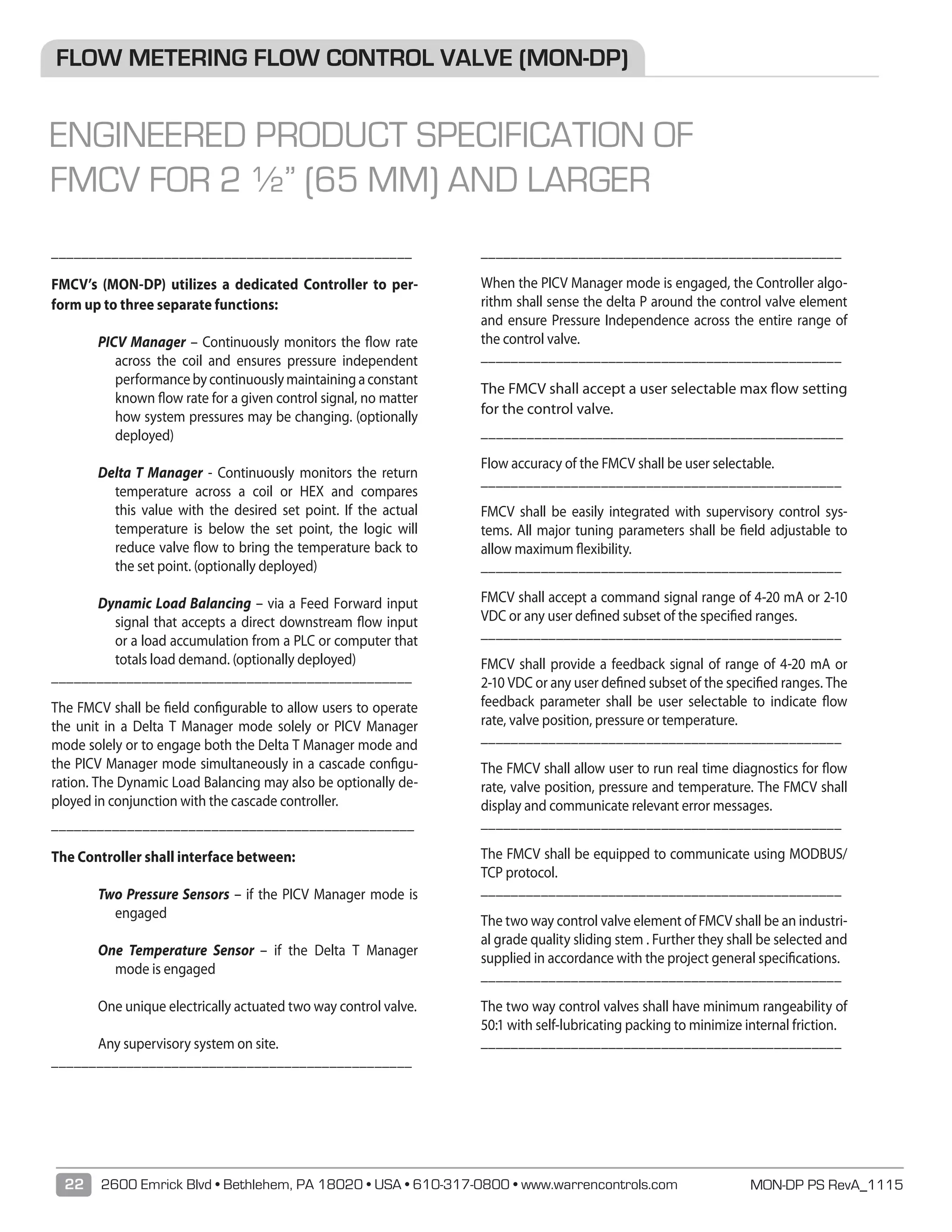 MON-DP PS RevA_111522 2600 Emrick Blvd • Bethlehem, PA 18020 • USA • 610-317-0800 • www.warrencontrols.com
________________________________________________
	
FMCV’s (MON-DP) utilizes a dedicated Controller to per-
form up to three separate functions:
PICV Manager – Continuously monitors the flow rate
across the coil and ensures pressure independent
performancebycontinuouslymaintainingaconstant
known flow rate for a given control signal, no matter
how system pressures may be changing. (optionally
deployed)
Delta T Manager - Continuously monitors the return
temperature across a coil or HEX and compares
this value with the desired set point. If the actual
temperature is below the set point, the logic will
reduce valve ﬂow to bring the temperature back to
the set point. (optionally deployed)
Dynamic Load Balancing – via a Feed Forward input
signal that accepts a direct downstream flow input
or a load accumulation from a PLC or computer that
totals load demand. (optionally deployed)
________________________________________________
	
The FMCV shall be field configurable to allow users to operate
the unit in a Delta T Manager mode solely or PICV Manager
mode solely or to engage both the Delta T Manager mode and
the PICV Manager mode simultaneously in a cascade configu-
ration. The Dynamic Load Balancing may also be optionally de-
ployed in conjunction with the cascade controller.
________________________________________________
	
	The Controller shall interface between:
Two Pressure Sensors – if the PICV Manager mode is
engaged
One Temperature Sensor – if the Delta T Manager
mode is engaged
One unique electrically actuated two way control valve.
Any supervisory system on site.
________________________________________________
	
________________________________________________
	
When the PICV Manager mode is engaged, the Controller algo-
rithm shall sense the delta P around the control valve element
and ensure Pressure Independence across the entire range of
the control valve.
________________________________________________
	
	The FMCV shall accept a user selectable max flow setting
for the control valve.
________________________________________________
	
	Flow accuracy of the FMCV shall be user selectable.
________________________________________________
	
FMCV shall be easily integrated with supervisory control sys-
tems. All major tuning parameters shall be field adjustable to
allow maximum flexibility.
________________________________________________
	
	FMCV shall accept a command signal range of 4-20 mA or 2-10
VDC or any user defined subset of the specified ranges.
________________________________________________
	
	FMCV shall provide a feedback signal of range of 4-20 mA or
2-10 VDC or any user defined subset of the specified ranges. The
feedback parameter shall be user selectable to indicate flow
rate, valve position, pressure or temperature.
________________________________________________
	
	The FMCV shall allow user to run real time diagnostics for flow
rate, valve position, pressure and temperature. The FMCV shall
display and communicate relevant error messages.
________________________________________________
	
	The FMCV shall be equipped to communicate using MODBUS/
TCP protocol.
________________________________________________
	
The two way control valve element of FMCV shall be an industri-
al grade quality sliding stem . Further they shall be selected and
supplied in accordance with the project general specifications.
________________________________________________
	
	The two way control valves shall have minimum rangeability of
50:1 with self-lubricating packing to minimize internal friction.
________________________________________________
	
FLOW METERING FLOW CONTROL VALVE (MON-DP)
ENGINEERED PRODUCT SPECIFICATION OF
FMCV FOR 2 ½” (65 MM) AND LARGER
 