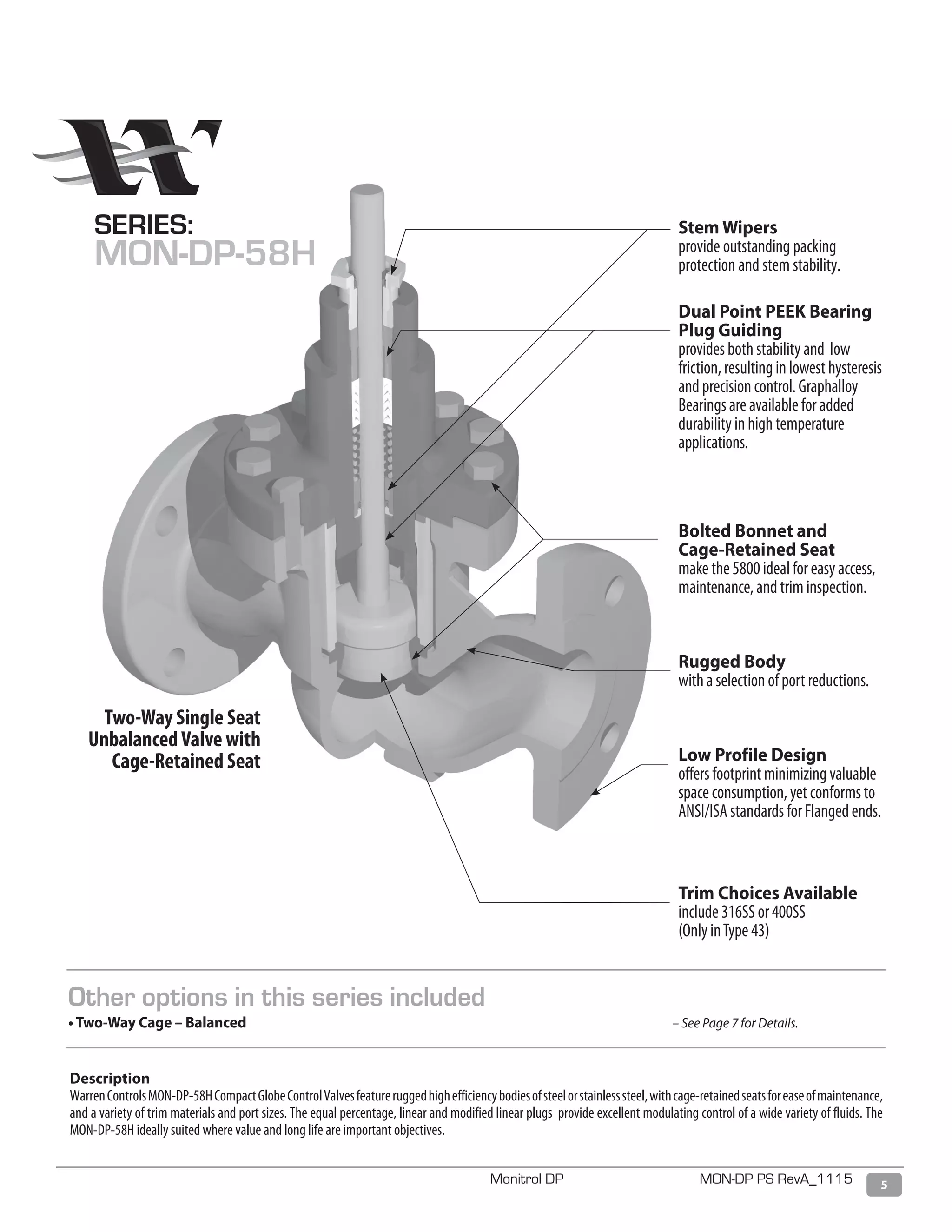 5Monitrol DP MON-DP PS RevA_1115
Stem Wipers
provide outstanding packing
protection and stem stability.
Dual Point PEEK Bearing
Plug Guiding
provides both stability and low
friction, resulting in lowest hysteresis
and precision control. Graphalloy
Bearings are available for added
durability in high temperature
applications.
Bolted Bonnet and
Cage-Retained Seat
make the 5800 ideal for easy access,
maintenance, and trim inspection.
Rugged Body
with a selection of port reductions.
Low Profile Design
offers footprint minimizing valuable
space consumption, yet conforms to
ANSI/ISA standards for Flanged ends.
Trim Choices Available
include 316SS or 400SS
(Only inType 43)
Two-Way Single Seat
UnbalancedValve with
Cage-Retained Seat
Description
WarrenControlsMON-DP-58HCompactGlobeControlValvesfeatureruggedhighefficiencybodiesofsteelorstainlesssteel,withcage-retainedseatsforeaseofmaintenance,
and a variety of trim materials and port sizes. The equal percentage, linear and modified linear plugs provide excellent modulating control of a wide variety of fluids. The
MON-DP-58H ideally suited where value and long life are important objectives.
SERIES:
MON-DP-58H
Other options in this series included
• Two-Way Cage – Balanced 							 – See Page 7 for Details.
 