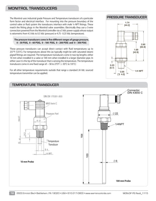 MON-DP PS RevA_111518 2600 Emrick Blvd • Bethlehem, PA 18020 • USA • 610-317-0800 • www.warrencontrols.com
SW22
100
164
22
6
1/4NPT
Connector
DIN 43650 C
BENENNUNG:
ÄNDERUNGZEICHNUNG NICHT SKALIEREN
DATUMSIGNATURNAME
ENTGRATEN
UND SCHARFE
KANTEN
BRECHEN
OBERFLÄCHENGÜTE:WENN NICHT ANDERS DEFINIERT:
BEMASSUNGEN SIND IN MILLIMETER
OBERFLÄCHENBESCHAFFENHEIT:
TOLERANZEN:
LINEAR:
WINKEL:
MONITROL TRANSDUCERS
The Monitrol uses industrial grade Pressure and Temperature transducers of a particular
form factor and electrical interface. For mounting into the pressure boundary of the
control valve or fluid system the transducers interface with male ¼ NPT fittings. These
match the fitting plugs in the Monitrol valve assemblies. Electrically they use a 3-wire
connection powered from the Monitrol controller via a 5 Vdc power supply whose output
is ratiometric from 4.5 Vdc to 0.5 Vdc (pressure) or 4.75 - 0.25 Vdc (temperature).
The pressure transducers come in five different ranges of gauge pressure.
0 – 30 PSIG, 0 – 60 PSIG, 0 – 100 PSIG, 0 – 200 PSIG and 0 – 300 PSIG
These pressure transducers can accept direct contact with fluid temperatures up to
257°F (125°C). For temperatures above this (as typically might be with saturated steam)
pigtail fittings are required. The temperature transducers come in two tip lengths: either
10 mm when installed in a valve or 100 mm when installed in a larger diameter pipe. In
either case it is the tip of the transducer that is sensing the temperature. The temperature
transducers come in one fixed range of: – 58 to 275°F (– 50°C to 135°C)
For all other temperature requirements outside that range a standard 24 Vdc sourced
temperature transmitter can be applied.
PRESSURE TRANSDUCER
TEMPERATURE TRANSDUCER
¯ 0.95
[¯2 4.0]
1.69
[42.9]
1.74
[44.2]
2.60
[65.9]
0.23
[5.7]
1/4 NPT
B 0006121 Changed connection code to DC was N1 RJ
A ECR-0006026 RELEASE DWG. RJ
REV C/N REVISION BY
GENERAL DIMENSION DRAWING NO.
DRAWN BY Januszkiewicz CHECKED BY: TM APPROVED MZ
TT19M02010RMDCAA-#4901
-Length of temperature probe: 10mm
TT19M02100RMDCAA-#4901
-Length of temperature probe: 100mm
Notes:
1. All parameter guarantied for specified conditions.
2. Output is calibrated at zero and full scale. The output is ratiometric to the supply voltage (Vs).
3. Total accuracy includes nonlinearity, hysteresis, offset and gain failures
4. The max. Supply voltage with sensor operating is 6 V (switch off app. 6,2 V).
5. 1% VS change is creating app. 1% output change.
6. The output is short protected to VS at 5V and GND.
Over and reverse voltage protection is given for max. 30 V, max. 90°C / 30 min.
7. Measured between case and pins (VDC 50 V for one minute).
8. Mounting force max. 25 Nm.
- Wetted material is 1.4301 stainless steel
- PT100-Sensor adjusted with signal conditioning ASIC
- Pressure port – ¼ NPT with HEX22
- Electrical connection – MVS DIN EN175301-803 Form C
(PIN 1 = V+; PIN 2 = Vout; PIN 3 = GND)
PACKAGING
 Use standard Ashcroft box label.
10 mm Probe
100 mm Probe
Temperature
Transducer
 