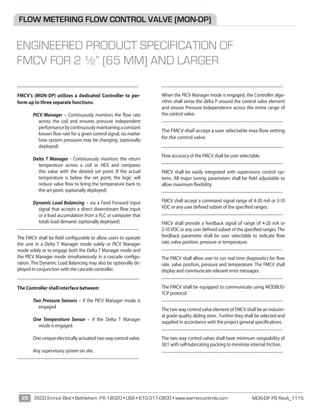 MON-DP PS RevA_111522 2600 Emrick Blvd • Bethlehem, PA 18020 • USA • 610-317-0800 • www.warrencontrols.com
________________________________________________
	
FMCV’s (MON-DP) utilizes a dedicated Controller to per-
form up to three separate functions:
PICV Manager – Continuously monitors the flow rate
across the coil and ensures pressure independent
performancebycontinuouslymaintainingaconstant
known flow rate for a given control signal, no matter
how system pressures may be changing. (optionally
deployed)
Delta T Manager - Continuously monitors the return
temperature across a coil or HEX and compares
this value with the desired set point. If the actual
temperature is below the set point, the logic will
reduce valve ﬂow to bring the temperature back to
the set point. (optionally deployed)
Dynamic Load Balancing – via a Feed Forward input
signal that accepts a direct downstream flow input
or a load accumulation from a PLC or computer that
totals load demand. (optionally deployed)
________________________________________________
	
The FMCV shall be field configurable to allow users to operate
the unit in a Delta T Manager mode solely or PICV Manager
mode solely or to engage both the Delta T Manager mode and
the PICV Manager mode simultaneously in a cascade configu-
ration. The Dynamic Load Balancing may also be optionally de-
ployed in conjunction with the cascade controller.
________________________________________________
	
	The Controller shall interface between:
Two Pressure Sensors – if the PICV Manager mode is
engaged
One Temperature Sensor – if the Delta T Manager
mode is engaged
One unique electrically actuated two way control valve.
Any supervisory system on site.
________________________________________________
	
________________________________________________
	
When the PICV Manager mode is engaged, the Controller algo-
rithm shall sense the delta P around the control valve element
and ensure Pressure Independence across the entire range of
the control valve.
________________________________________________
	
	The FMCV shall accept a user selectable max flow setting
for the control valve.
________________________________________________
	
	Flow accuracy of the FMCV shall be user selectable.
________________________________________________
	
FMCV shall be easily integrated with supervisory control sys-
tems. All major tuning parameters shall be field adjustable to
allow maximum flexibility.
________________________________________________
	
	FMCV shall accept a command signal range of 4-20 mA or 2-10
VDC or any user defined subset of the specified ranges.
________________________________________________
	
	FMCV shall provide a feedback signal of range of 4-20 mA or
2-10 VDC or any user defined subset of the specified ranges. The
feedback parameter shall be user selectable to indicate flow
rate, valve position, pressure or temperature.
________________________________________________
	
	The FMCV shall allow user to run real time diagnostics for flow
rate, valve position, pressure and temperature. The FMCV shall
display and communicate relevant error messages.
________________________________________________
	
	The FMCV shall be equipped to communicate using MODBUS/
TCP protocol.
________________________________________________
	
The two way control valve element of FMCV shall be an industri-
al grade quality sliding stem . Further they shall be selected and
supplied in accordance with the project general specifications.
________________________________________________
	
	The two way control valves shall have minimum rangeability of
50:1 with self-lubricating packing to minimize internal friction.
________________________________________________
	
FLOW METERING FLOW CONTROL VALVE (MON-DP)
ENGINEERED PRODUCT SPECIFICATION OF
FMCV FOR 2 ½” (65 MM) AND LARGER
 