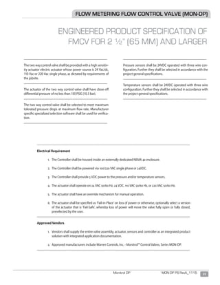 23Monitrol DP MON-DP PS RevA_1115
________________________________________________
	
	The two way control valve shall be provided with a high sensitiv-
ity actuator electric actuator whose power source is 24 Vac/dc,
110 Vac or 220 Vac single phase, as dictated by requirements of
the jobsite.
________________________________________________
	
	The actuator of the two way control valve shall have close-off
differential pressure of no less than 150 PSIG (10.3 bar).
________________________________________________
	
	The two way control valve shall be selected to meet maximum
tolerated pressure drops at maximum flow rate. Manufacturer
specific specialized selection software shall be used for verifica-
tion.
________________________________________________
________________________________________________
		
	Pressure sensors shall be 24VDC operated with three wire con-
figuration. Further they shall be selected in accordance with the
project general specifications.
________________________________________________
	
Temperature sensors shall be 24VDC operated with three wire
configuration. Further they shall be selected in accordance with
the project general specifications.
________________________________________________
	
FLOW METERING FLOW CONTROL VALVE (MON-DP)
ENGINEERED PRODUCT SPECIFICATION OF
FMCV FOR 2 ½” (65 MM) AND LARGER
________________________________________________________________________________________
Electrical Requirement
1.	 The Controller shall be housed inside an externally dedicated NEMA 4x enclosure.
2.	 The Controller shall be powered via 100/220 VAC single phase or 24VDC.
3.	 The Controller shall provide 5 VDC power to the pressure and/or temperature sensors.
4.	 The actuator shall operate on 24 VAC 50/60 Hz, 24 VDC, 110 VAC 50/60 Hz, or 220 VAC 50/60 Hz.
5.	 The actuator shall have an override mechanism for manual operation.
6.	 The actuator shall be specified as ‘Fail-in-Place’ on loss of power or otherwise, optionally select a version
of the actuator that is ‘Fail-Safe’, whereby loss of power will move the valve fully open or fully closed,
preselected by the user.
________________________________________________________________________________________
Approved Vendors
1.	 Vendors shall supply the entire valve assembly, actuator, sensors and controller as an integrated product
solution with integrated application documentation.
2.	 Approved manufacturers include Warren Controls, Inc. - Monitrol™ Control Valves, Series MON-DP.
________________________________________________________________________________________
 